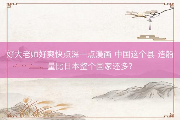 好大老师好爽快点深一点漫画 中国这个县 造船量比日本整个国家还多？
