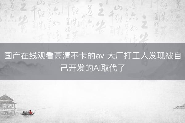 国产在线观看高清不卡的av 大厂打工人发现被自己开发的AI取代了