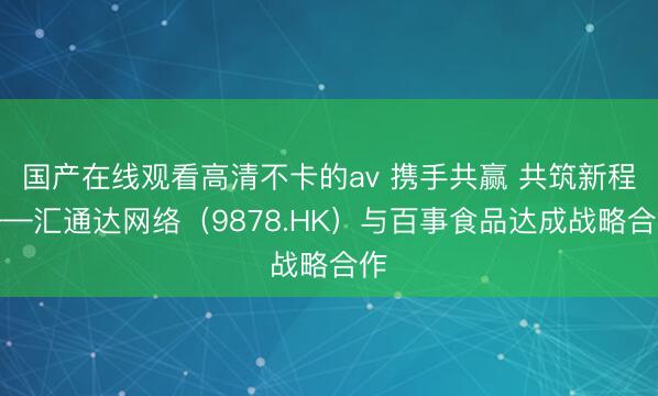 国产在线观看高清不卡的av 携手共赢 共筑新程——汇通达网络（9878.HK）与百事食品达成战略合作