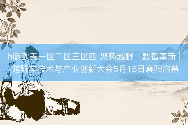 h版欧美一区二区三区四 聚势越野・数智革新 | 越野车技术与产业创新大会5月15日襄阳启幕