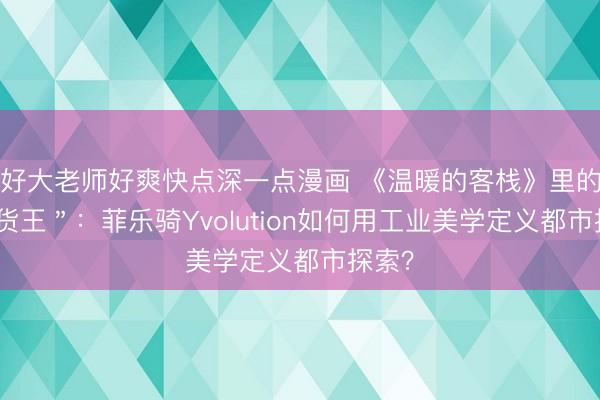 好大老师好爽快点深一点漫画 《温暖的客栈》里的＂断货王＂：菲乐骑Yvolution如何用工业美学定义都市探索？