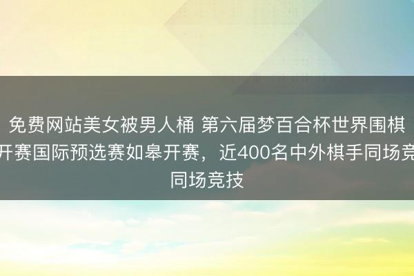 免费网站美女被男人桶 第六届梦百合杯世界围棋公开赛国际预选赛如皋开赛，近400名中外棋手同场竞技
