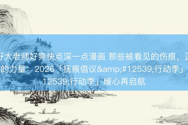 好大老师好爽快点深一点漫画 那些被看见的伤痕,正在长出温柔的力量:2026「抚痕倡议・行动季」暖心再启航