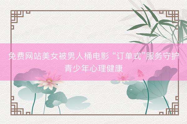 免费网站美女被男人桶电影 “订单式”服务守护青少年心理健康