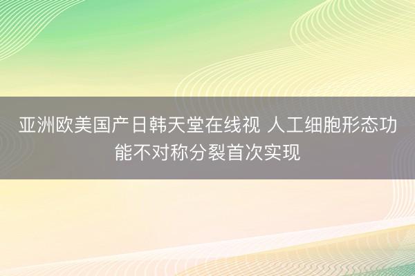 亚洲欧美国产日韩天堂在线视 人工细胞形态功能不对称分裂首次实现