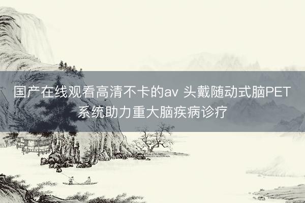 国产在线观看高清不卡的av 头戴随动式脑PET系统助力重大脑疾病诊疗