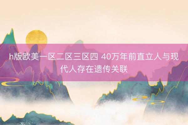 h版欧美一区二区三区四 40万年前直立人与现代人存在遗传关联