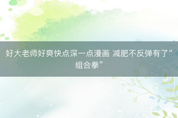 好大老师好爽快点深一点漫画 减肥不反弹有了“组合拳”