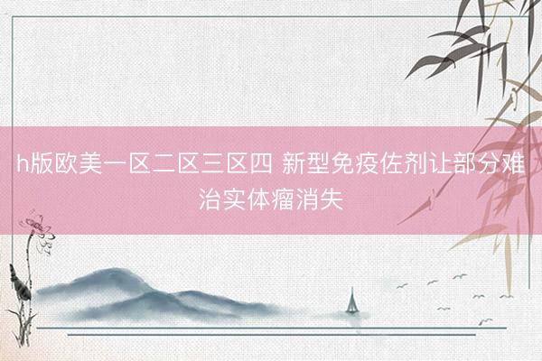 h版欧美一区二区三区四 新型免疫佐剂让部分难治实体瘤消失