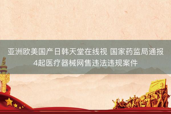 亚洲欧美国产日韩天堂在线视 国家药监局通报4起医疗器械网售违法违规案件