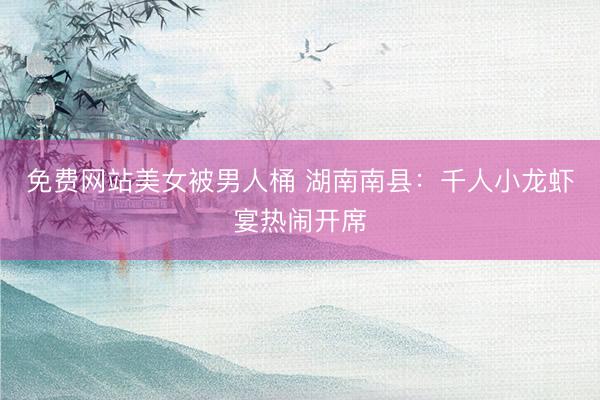 免费网站美女被男人桶 湖南南县：千人小龙虾宴热闹开席