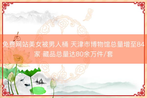 免费网站美女被男人桶 天津市博物馆总量增至84家 藏品总量达80余万件/套