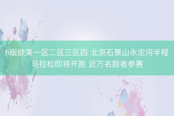 h版欧美一区二区三区四 北京石景山永定河半程马拉松即将开跑 近万名跑者参赛