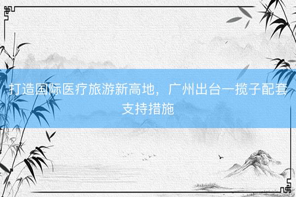 打造国际医疗旅游新高地，广州出台一揽子配套支持措施