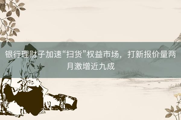银行理财子加速“扫货”权益市场，打新报价量两月激增近九成