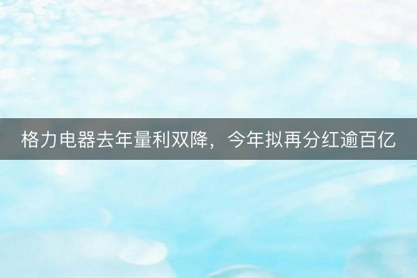 格力电器去年量利双降，今年拟再分红逾百亿