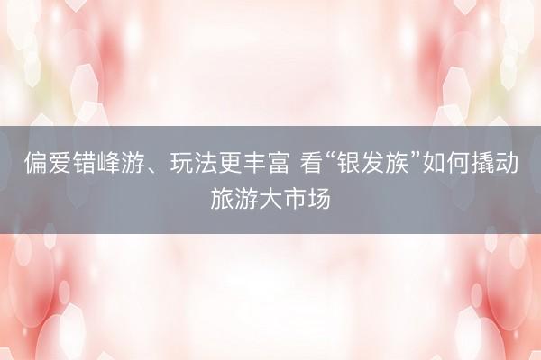 偏爱错峰游、玩法更丰富 看“银发族”如何撬动旅游大市场