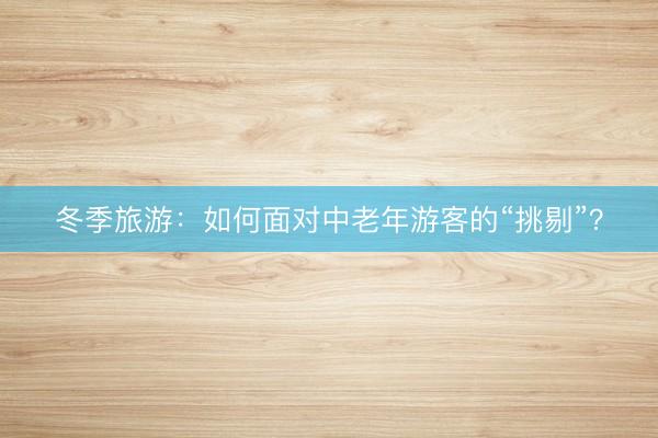 冬季旅游：如何面对中老年游客的“挑剔”？
