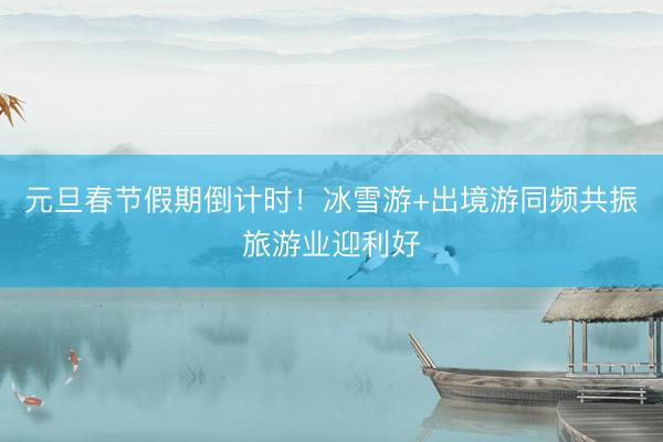 元旦春节假期倒计时！冰雪游+出境游同频共振旅游业迎利好
