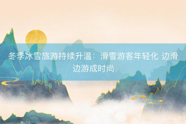 冬季冰雪旅游持续升温：滑雪游客年轻化 边滑边游成时尚