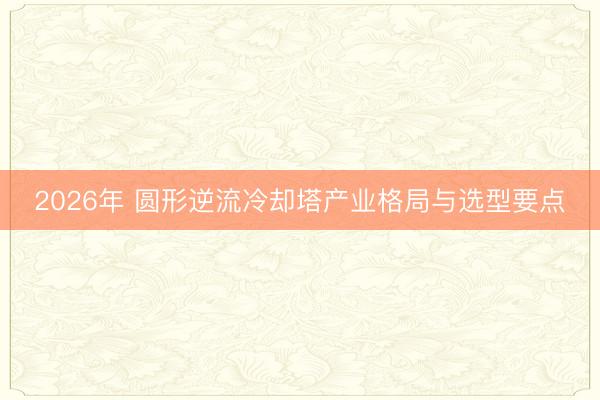 2026年 圆形逆流冷却塔产业格局与选型要点