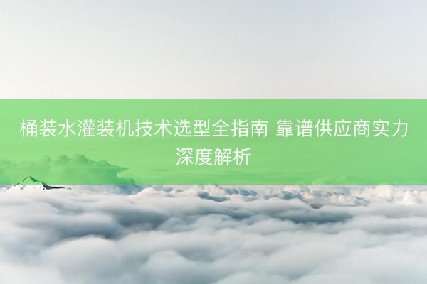 桶装水灌装机技术选型全指南 靠谱供应商实力深度解析