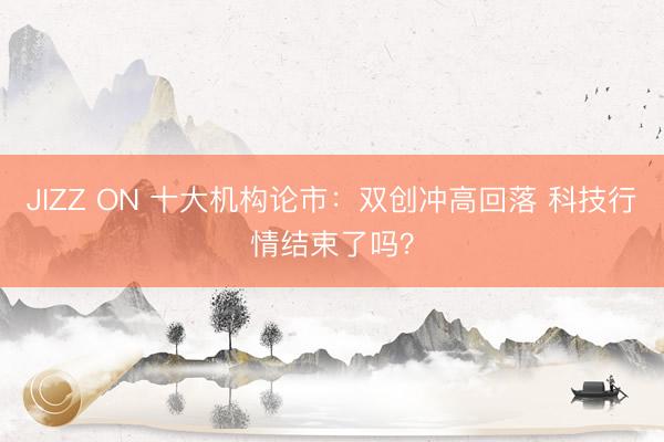 JIZZ ON 十大机构论市：双创冲高回落 科技行情结束了吗？