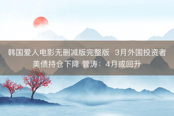 韩国爱人电影无删减版完整版  3月外国投资者美债持仓下降 管涛：4月或回升