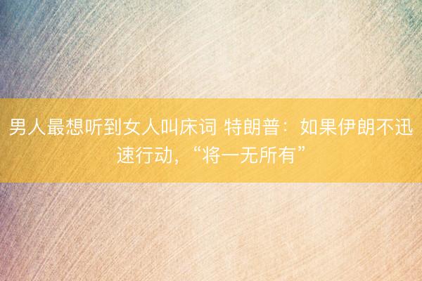 男人最想听到女人叫床词 特朗普：如果伊朗不迅速行动，“将一无所有”