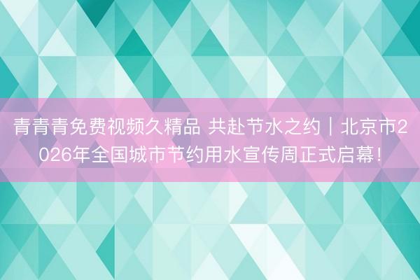 青青青免费视频久精品 共赴节水之约｜北京市2026年全国城市节约用水宣传周正式启幕！