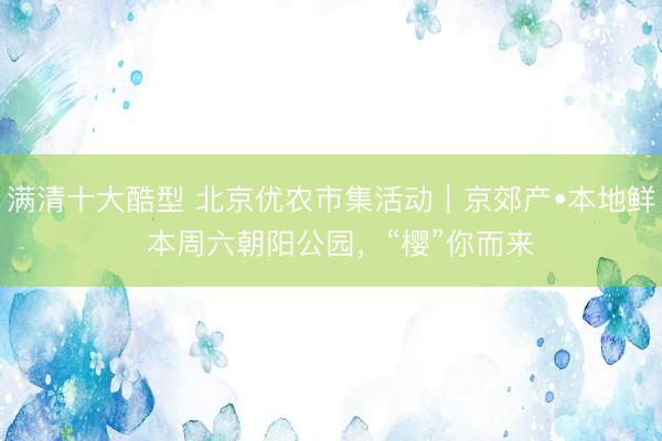 满清十大酷型 北京优农市集活动｜京郊产•本地鲜  本周六朝阳公园，“樱”你而来