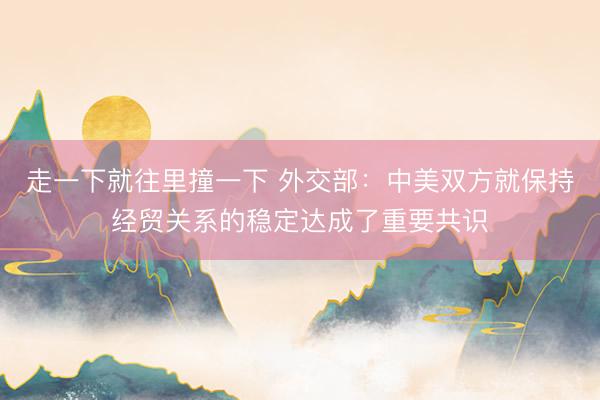 走一下就往里撞一下 外交部：中美双方就保持经贸关系的稳定达成了重要共识