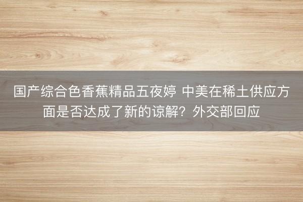 国产综合色香蕉精品五夜婷 中美在稀土供应方面是否达成了新的谅解？外交部回应