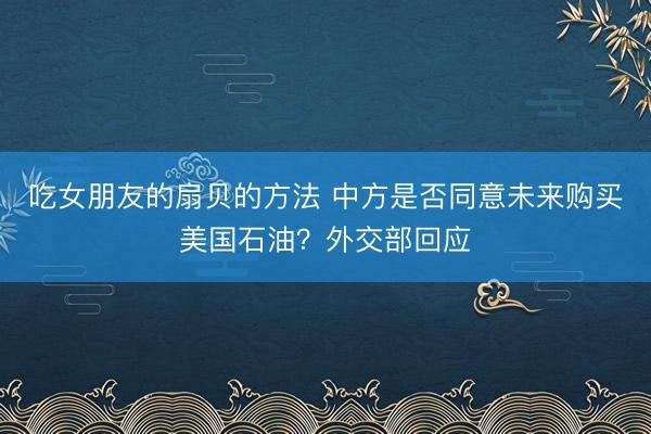 吃女朋友的扇贝的方法 中方是否同意未来购买美国石油？外交部回应