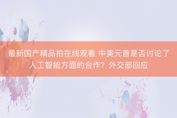 最新国产精品拍在线观看 中美元首是否讨论了人工智能方面的合作？外交部回应
