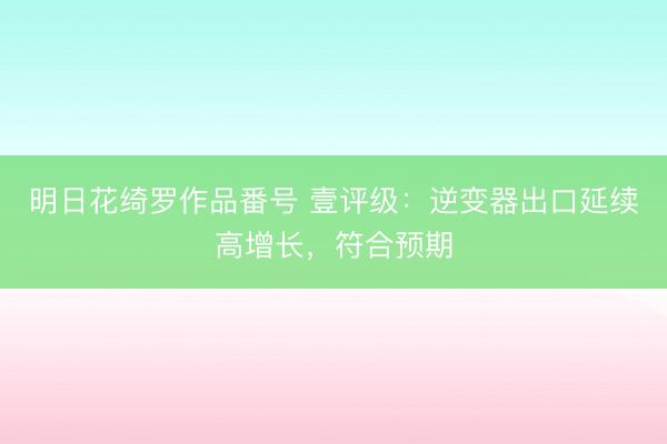 明日花绮罗作品番号 壹评级：逆变器出口延续高增长，符合预期