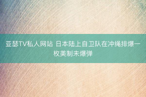 亚瑟TV私人网站 日本陆上自卫队在冲绳排爆一枚美制未爆弹