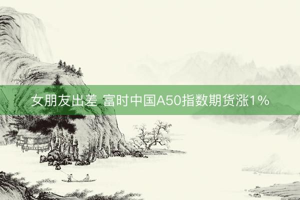 女朋友出差 富时中国A50指数期货涨1%