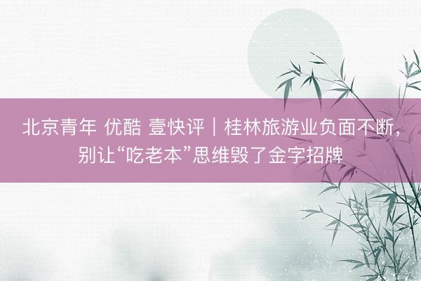 北京青年 优酷 壹快评｜桂林旅游业负面不断，别让“吃老本”思维毁了金字招牌
