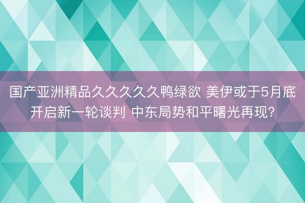 国产亚洲精品久久久久久鸭绿欲 美伊或于5月底开启新一轮谈判 中东局势和平曙光再现？