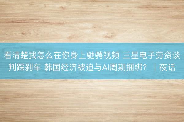 看清楚我怎么在你身上驰骋视频 三星电子劳资谈判踩刹车 韩国经济被迫与AI周期捆绑？丨夜话