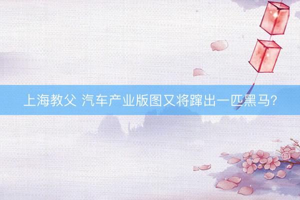 上海教父 汽车产业版图又将蹿出一匹黑马？