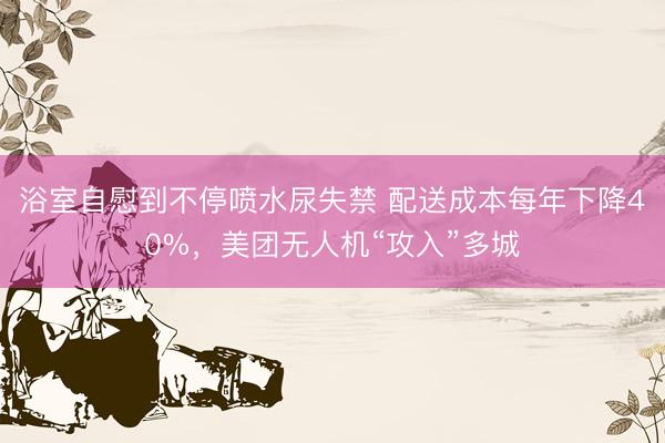 浴室自慰到不停喷水尿失禁 配送成本每年下降40%，美团无人机“攻入”多城