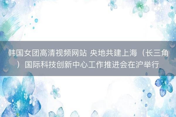 韩国女团高清视频网站 央地共建上海（长三角）国际科技创新中心工作推进会在沪举行