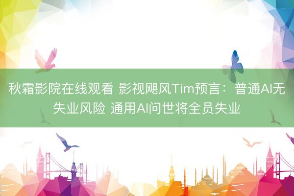 秋霜影院在线观看 影视飓风Tim预言：普通AI无失业风险 通用AI问世将全员失业
