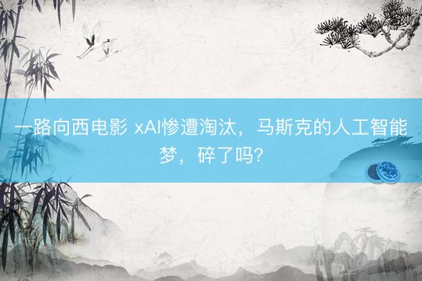一路向西电影 xAI惨遭淘汰，马斯克的人工智能梦，碎了吗？