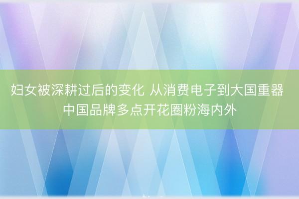妇女被深耕过后的变化 从消费电子到大国重器 中国品牌多点开花圈粉海内外