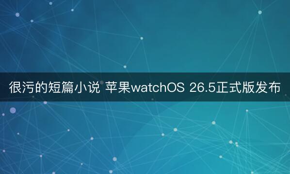 很污的短篇小说 苹果watchOS 26.5正式版发布