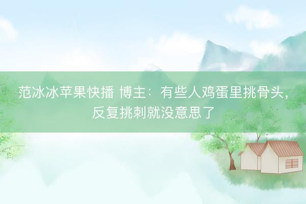 范冰冰苹果快播 博主：有些人鸡蛋里挑骨头，反复挑刺就没意思了