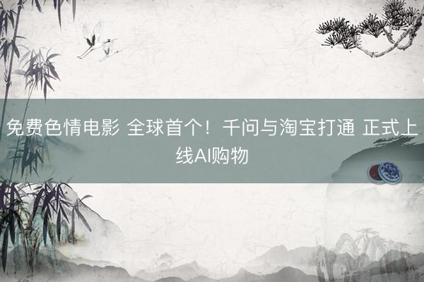 免费色情电影 全球首个！千问与淘宝打通 正式上线AI购物